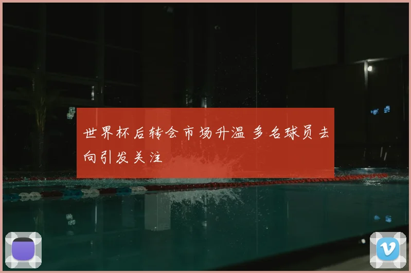 世界杯后转会市场升温 多名球员去向引发关注
