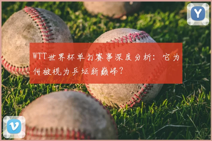 WTT世界杯单打赛事深度分析：它为何被视为乒坛新巅峰？
