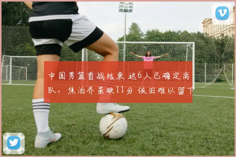 中国男篮首战结束 这6人已确定离队，焦泊乔虽砍11分 依旧难以留下
