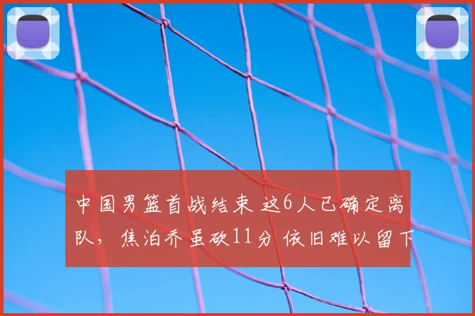 中国男篮首战结束 这6人已确定离队，焦泊乔虽砍11分 依旧难以留下
