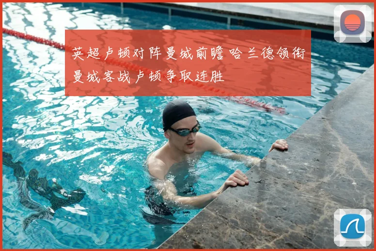 英超卢顿对阵曼城前瞻 哈兰德领衔曼城客战卢顿争取连胜