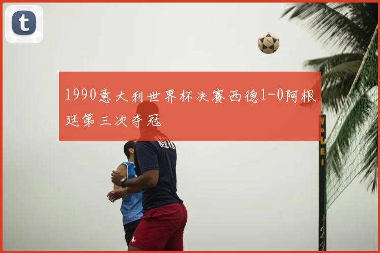 1990意大利世界杯决赛西德1-0阿根廷第三次夺冠