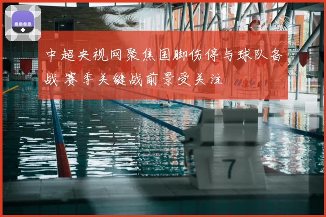 中超央视网聚焦国脚伤停与球队备战 赛季关键战前景受关注