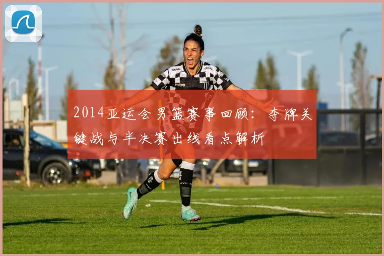 2014亚运会男篮赛事回顾：夺牌关键战与半决赛出线看点解析
