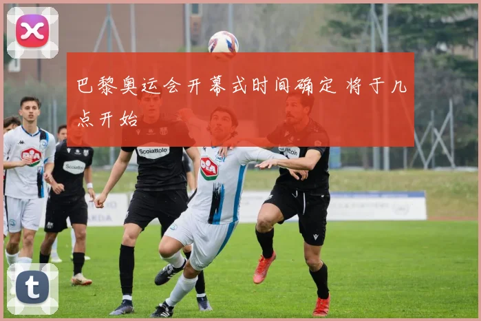 巴黎奥运会开幕式时间确定 将于几点开始