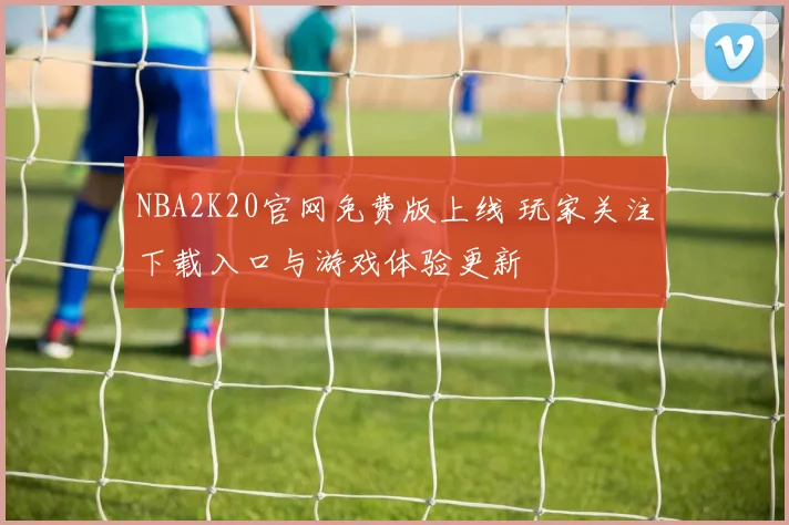 NBA2K20官网免费版上线 玩家关注下载入口与游戏体验更新
