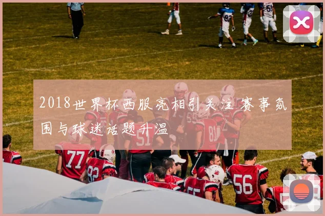 2018世界杯西服亮相引关注 赛事氛围与球迷话题升温