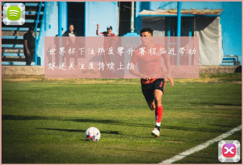 世界杯下注热度攀升 赛程临近带动球迷关注度持续上扬