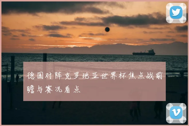 德国对阵克罗地亚世界杯焦点战前瞻与赛况看点