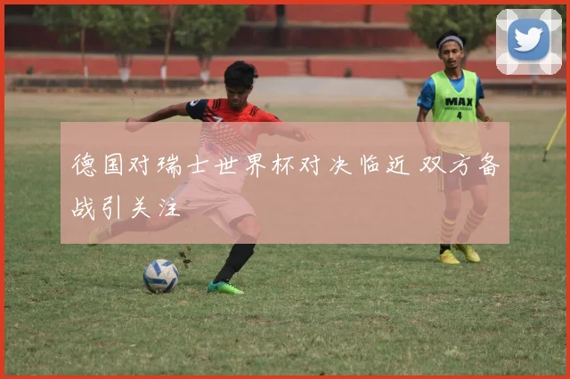 德国对瑞士世界杯对决临近 双方备战引关注