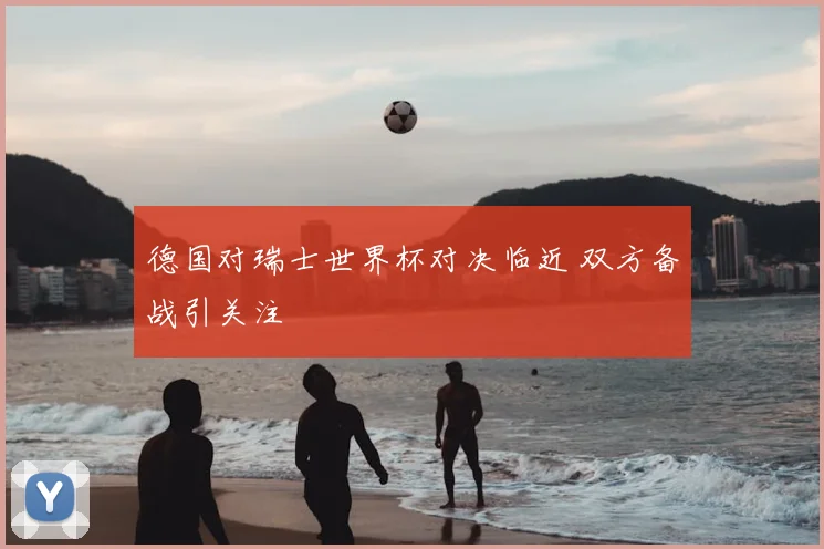 德国对瑞士世界杯对决临近 双方备战引关注
