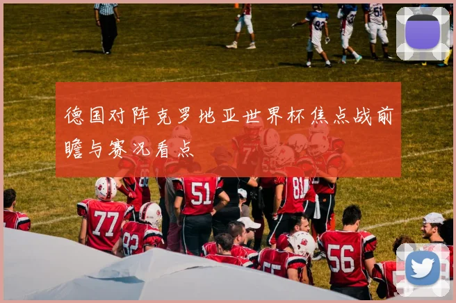 德国对阵克罗地亚世界杯焦点战前瞻与赛况看点