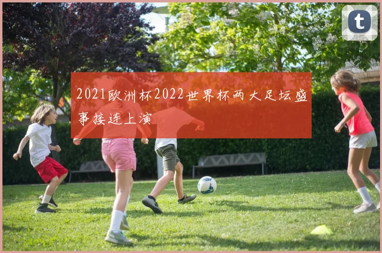 2021欧洲杯2022世界杯两大足坛盛事接连上演