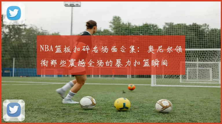 NBA篮板扣碎名场面合集：奥尼尔领衔那些震撼全场的暴力扣篮瞬间