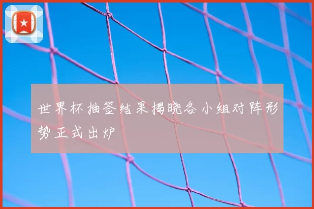 世界杯抽签结果揭晓各小组对阵形势正式出炉