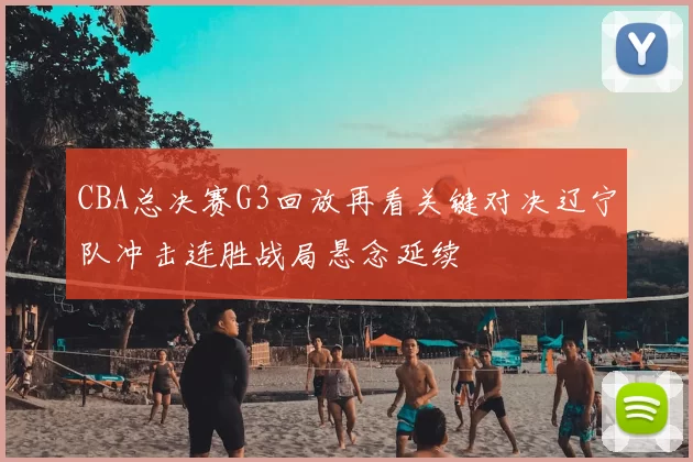 CBA总决赛G3回放再看关键对决辽宁队冲击连胜战局悬念延续