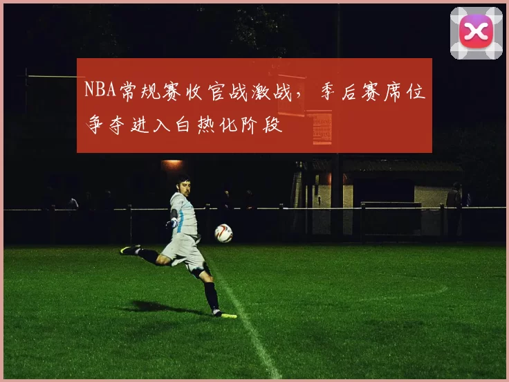 NBA常规赛收官战激战，季后赛席位争夺进入白热化阶段