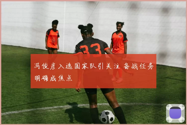 冯俊彦入选国家队引关注 备战任务明确成焦点