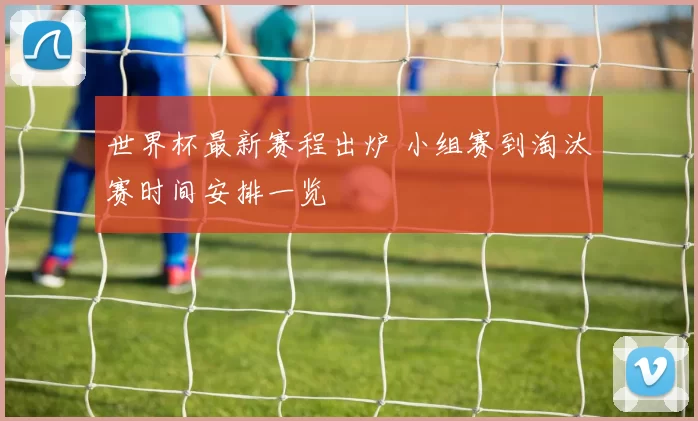 世界杯最新赛程出炉 小组赛到淘汰赛时间安排一览
