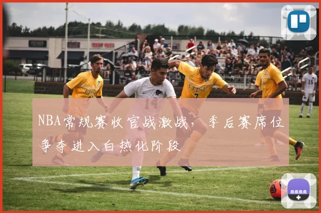 NBA常规赛收官战激战，季后赛席位争夺进入白热化阶段