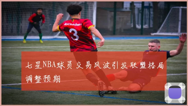七星NBA球员交易风波引发联盟格局调整预期