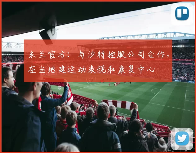 米兰官方：与沙特控股公司合作，在当地建运动表现和康复中心