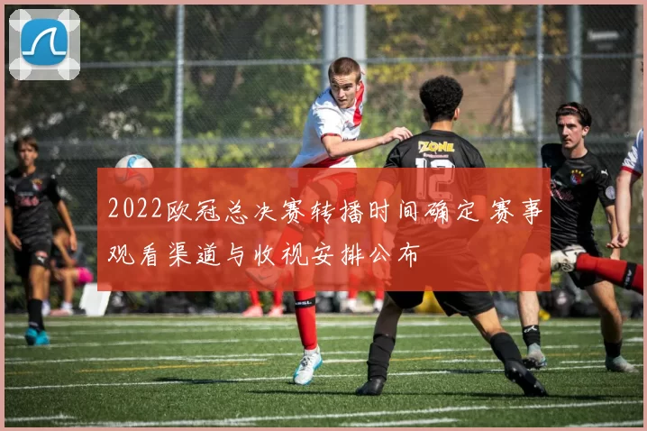 2022欧冠总决赛转播时间确定 赛事观看渠道与收视安排公布