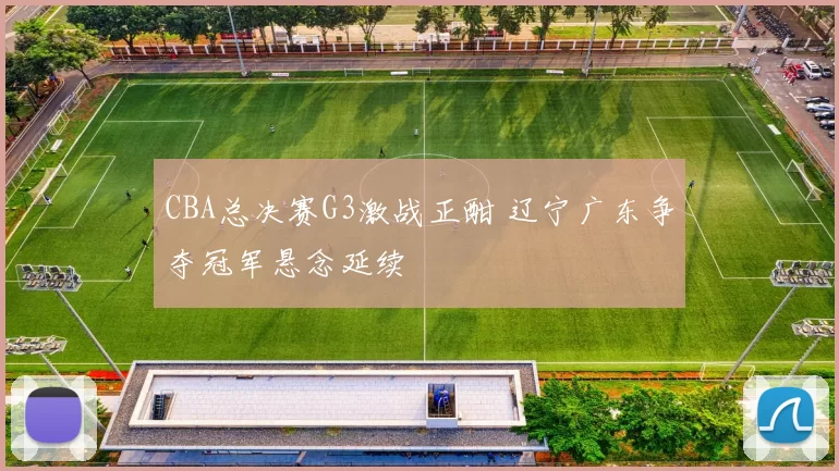 CBA总决赛G3激战正酣 辽宁广东争夺冠军悬念延续