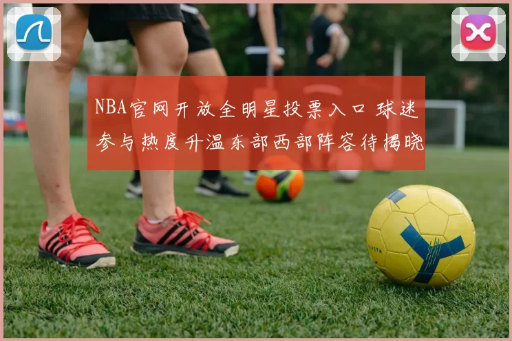 NBA官网开放全明星投票入口 球迷参与热度升温东部西部阵容待揭晓