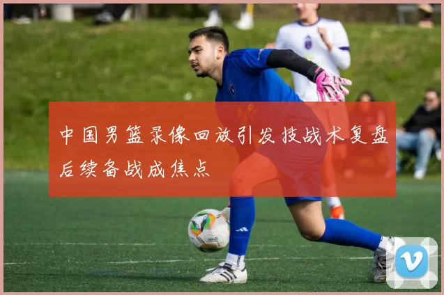 中国男篮录像回放引发技战术复盘后续备战成焦点
