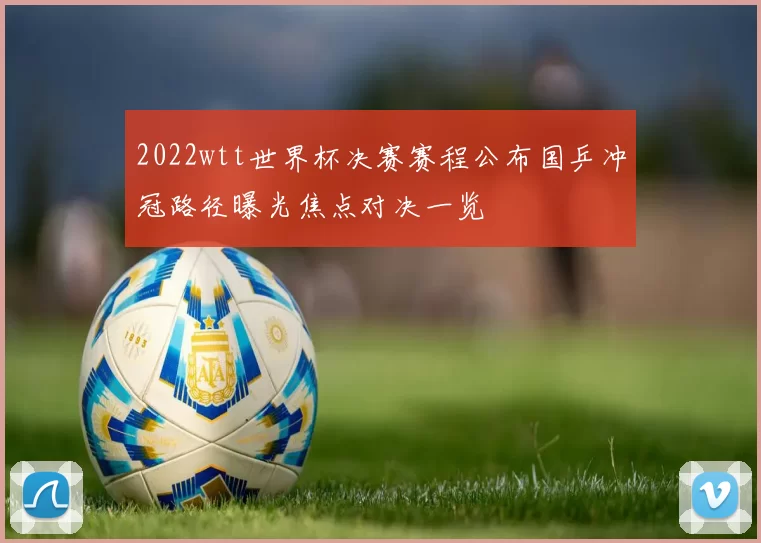 2022wtt世界杯决赛赛程公布国乒冲冠路径曝光焦点对决一览