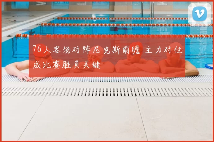 76人客场对阵尼克斯前瞻 主力对位成比赛胜负关键