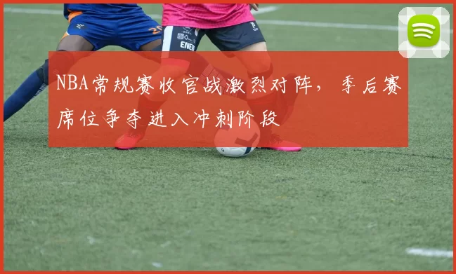 NBA常规赛收官战激烈对阵，季后赛席位争夺进入冲刺阶段