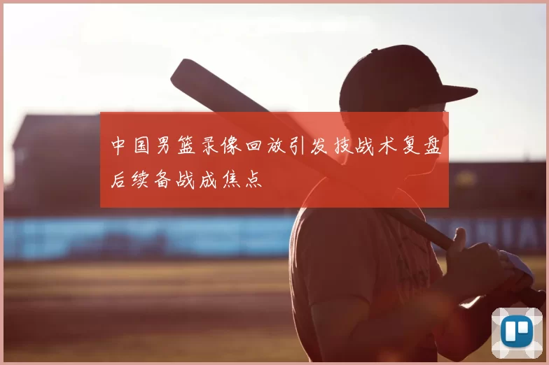 中国男篮录像回放引发技战术复盘后续备战成焦点