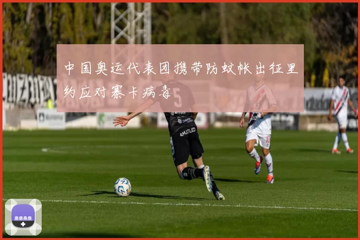 中国奥运代表团携带防蚊帐出征里约应对寨卡病毒