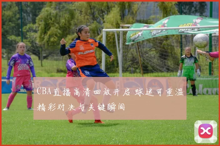 CBA直播高清回放开启 球迷可重温精彩对决与关键瞬间