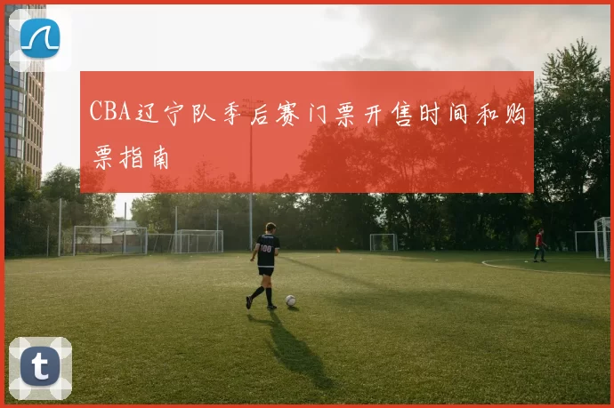 CBA辽宁队季后赛门票开售时间和购票指南