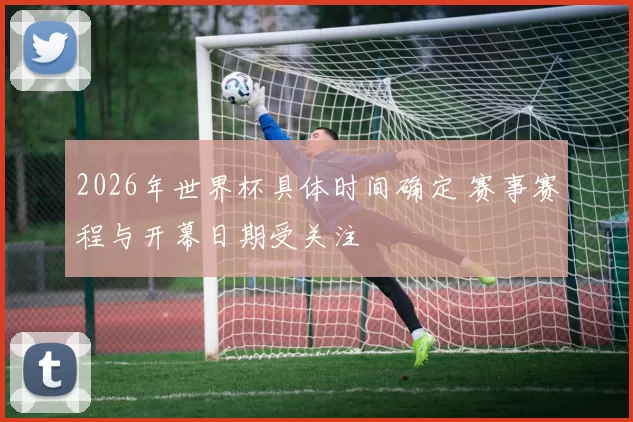 2026年世界杯具体时间确定 赛事赛程与开幕日期受关注