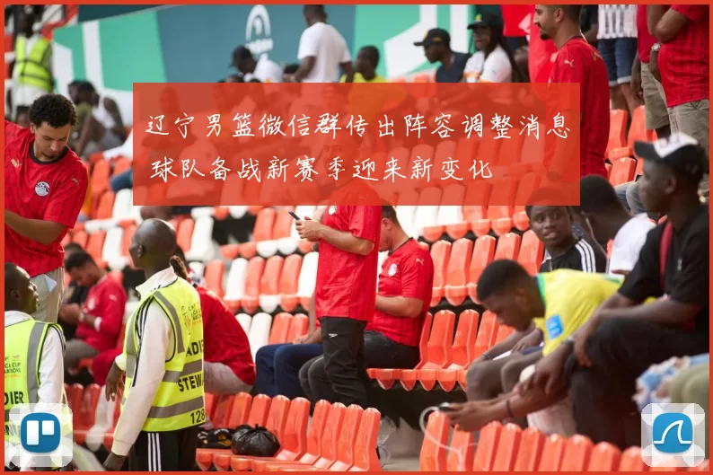 辽宁男篮微信群传出阵容调整消息 球队备战新赛季迎来新变化