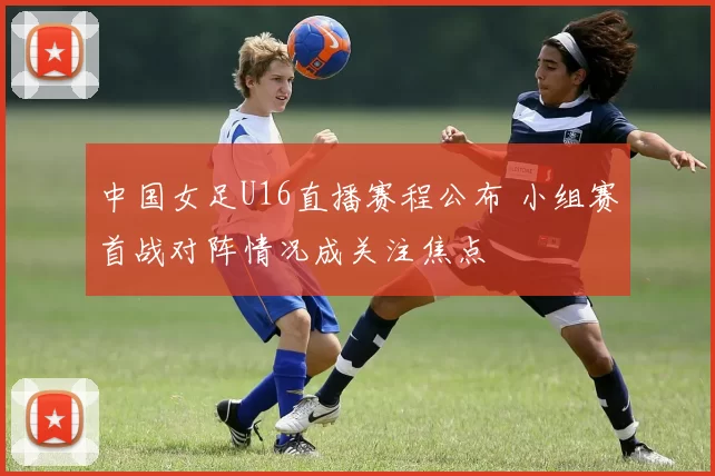 中国女足U16直播赛程公布 小组赛首战对阵情况成关注焦点