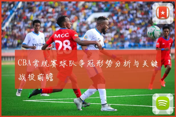 CBA常规赛球队争冠形势分析与关键战役前瞻