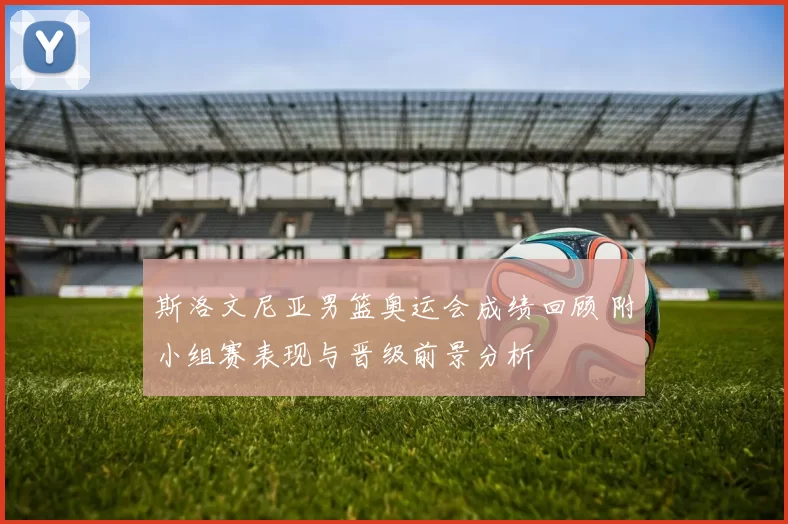 斯洛文尼亚男篮奥运会成绩回顾 附小组赛表现与晋级前景分析