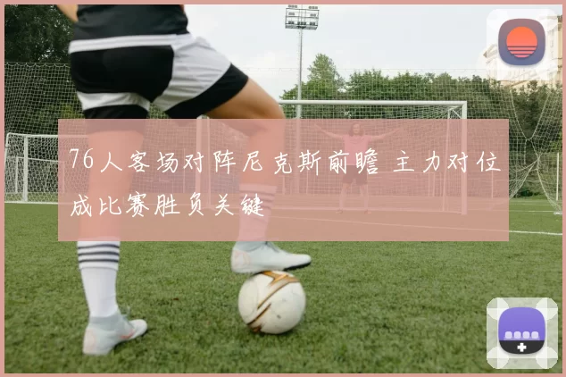 76人客场对阵尼克斯前瞻 主力对位成比赛胜负关键