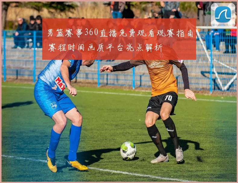 男篮赛事360直播免费观看观赛指南 赛程时间画质平台亮点解析