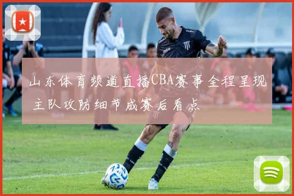 山东体育频道直播CBA赛事全程呈现 主队攻防细节成赛后看点