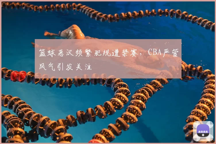 篮球恶汉频繁犯规遭禁赛,CBA严管风气引发关注