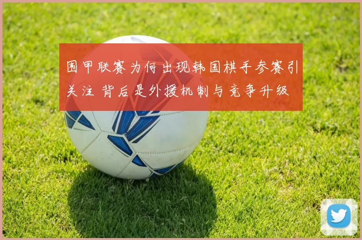 围甲联赛为何出现韩国棋手参赛引关注 背后是外援机制与竞争升级