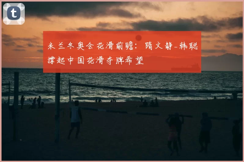 米兰冬奥会花滑前瞻：隋文静_韩聪撑起中国花滑夺牌希望