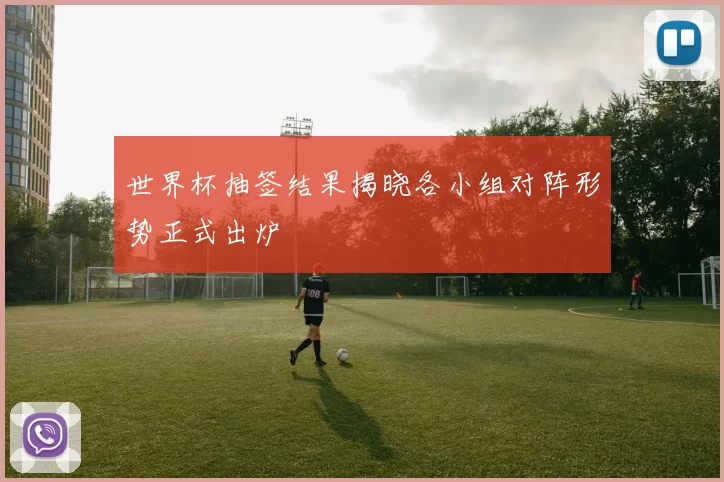 世界杯抽签结果揭晓各小组对阵形势正式出炉
