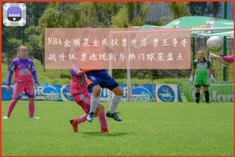 NBA全明星全民投票开启 票王争夺战升级 票选规则与热门球星盘点